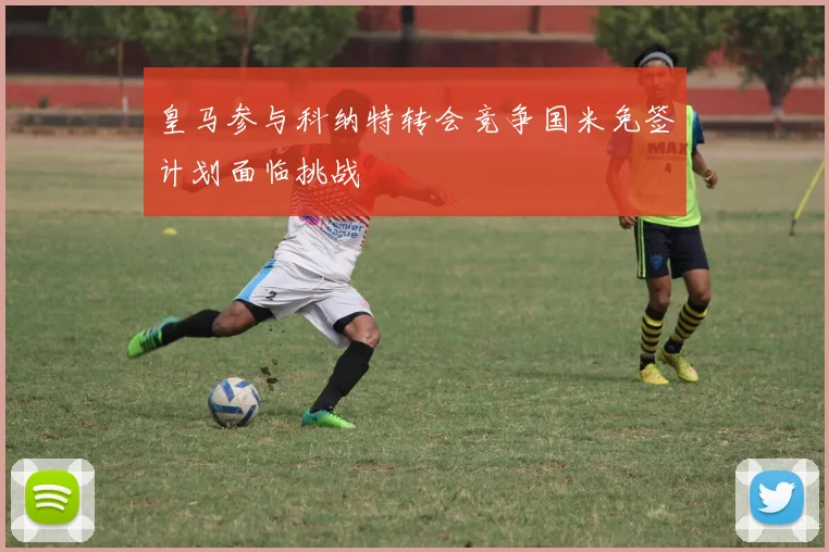 皇马参与科纳特转会竞争国米免签计划面临挑战