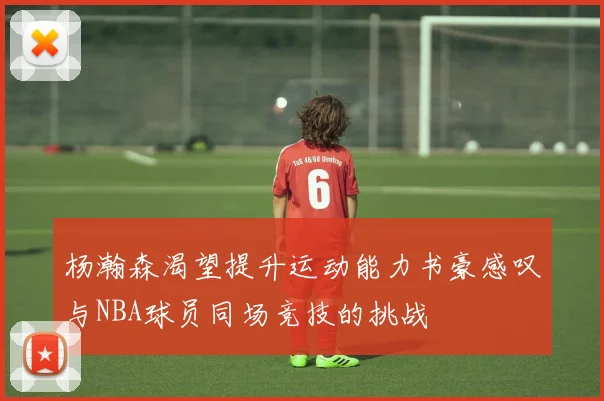 杨瀚森渴望提升运动能力书豪感叹与NBA球员同场竞技的挑战