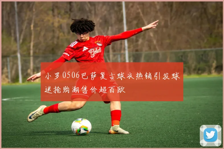 小罗0506巴萨复古球衣热销引发球迷抢购潮售价超百欧
