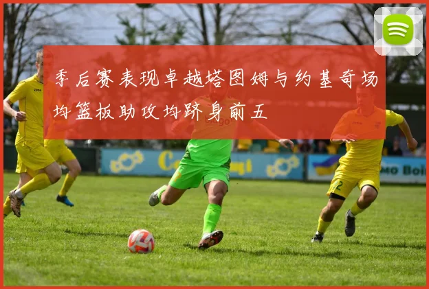 季后赛表现卓越塔图姆与约基奇场均篮板助攻均跻身前五