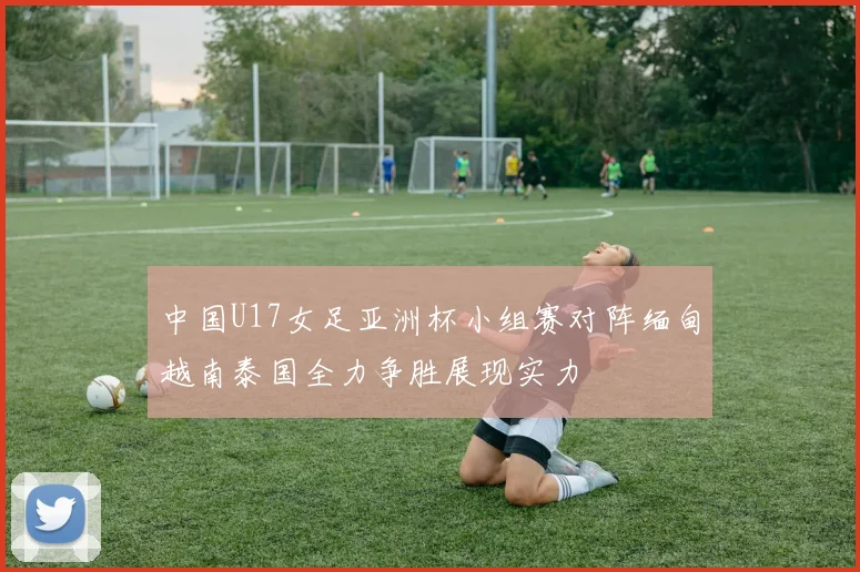 中国U17女足亚洲杯小组赛对阵缅甸越南泰国全力争胜展现实力