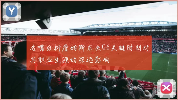 名嘴分析詹姆斯东决G6关键时刻对其职业生涯的深远影响