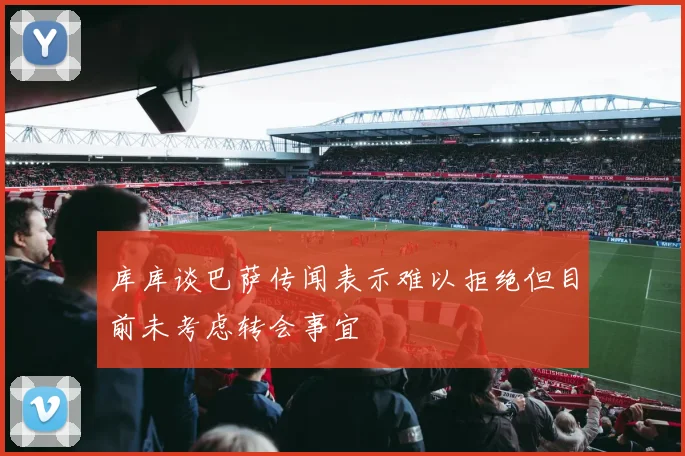 库库谈巴萨传闻表示难以拒绝但目前未考虑转会事宜