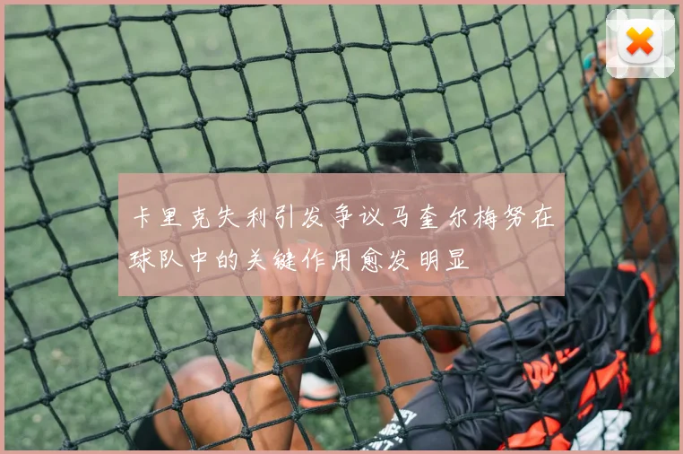 卡里克失利引发争议马奎尔梅努在球队中的关键作用愈发明显