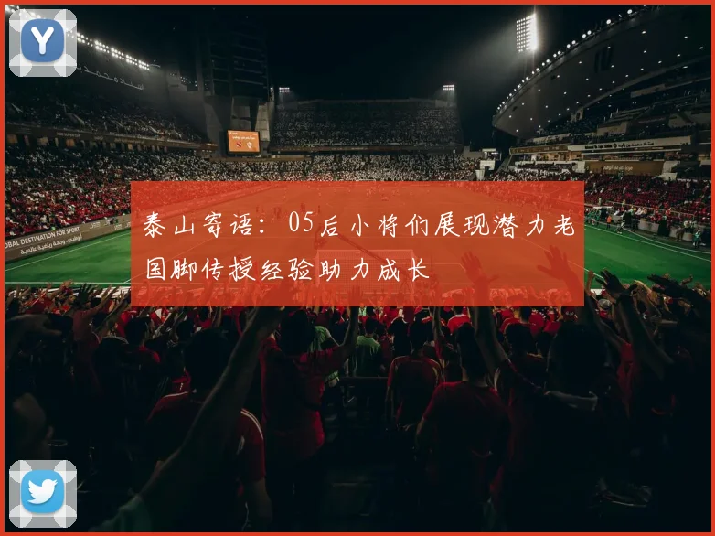 泰山寄语：05后小将们展现潜力老国脚传授经验助力成长