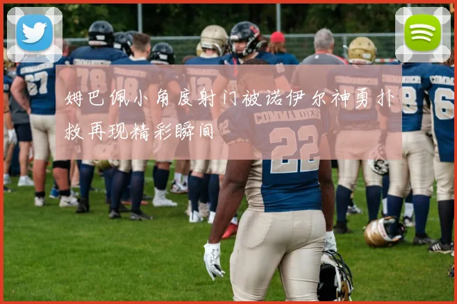 姆巴佩小角度射门被诺伊尔神勇扑救再现精彩瞬间