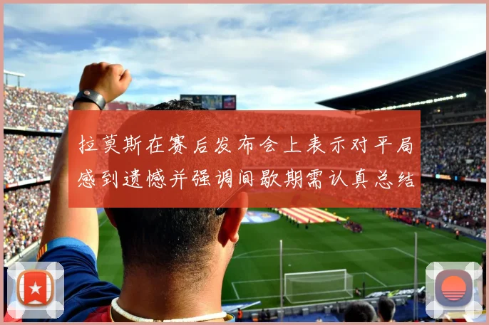 拉莫斯在赛后发布会上表示对平局感到遗憾并强调间歇期需认真总结