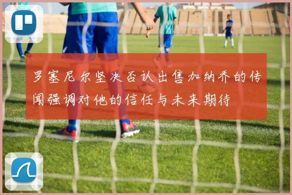 罗塞尼尔坚决否认出售加纳乔的传闻强调对他的信任与未来期待
